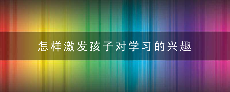 怎样激发孩子对学习的兴趣 如何激发孩子对学习的兴趣